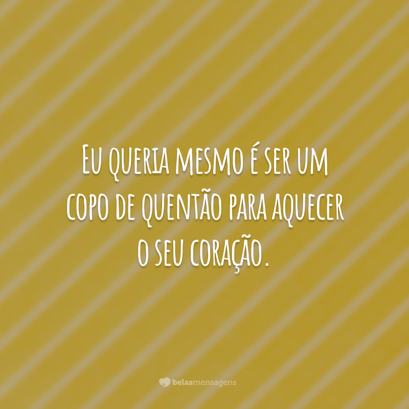 Eu queria mesmo é ser um copo de quentão para aquecer o seu coração.