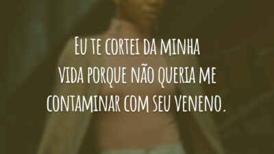 Eu te cortei da minha vida porque não queria me contaminar com seu veneno.