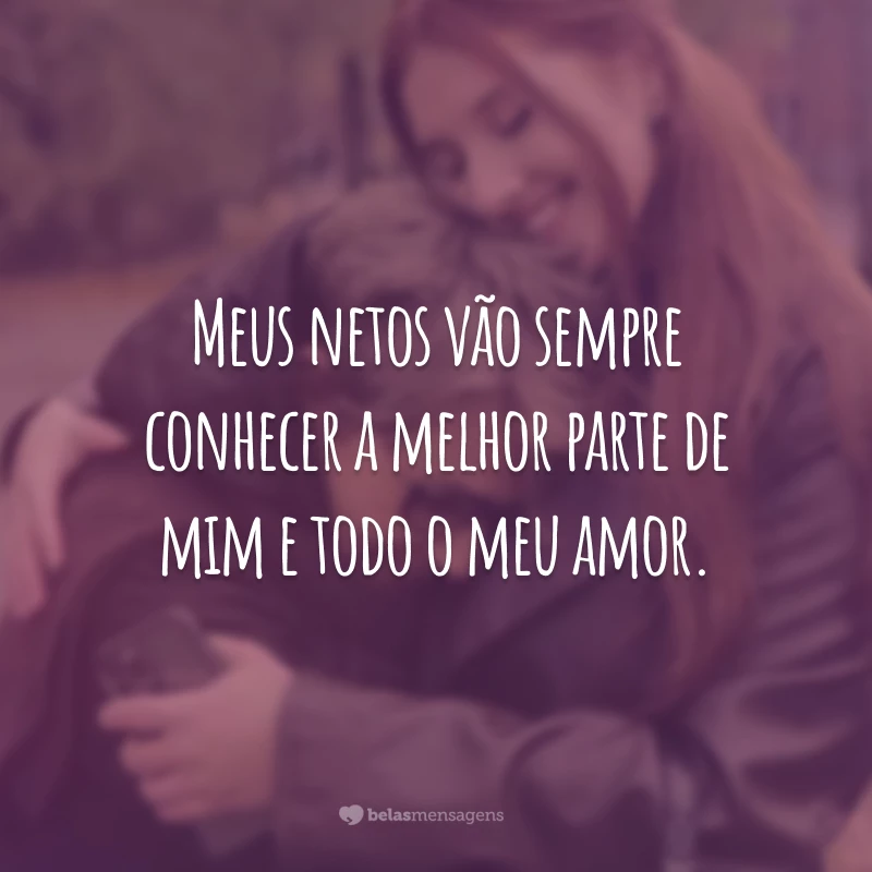 Meus netos vão sempre conhecer a melhor parte de mim e todo o meu amor.