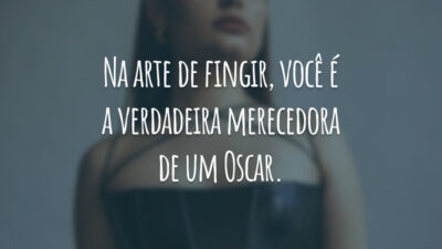 Na arte de fingir, você é a verdadeira merecedora de um Oscar.
