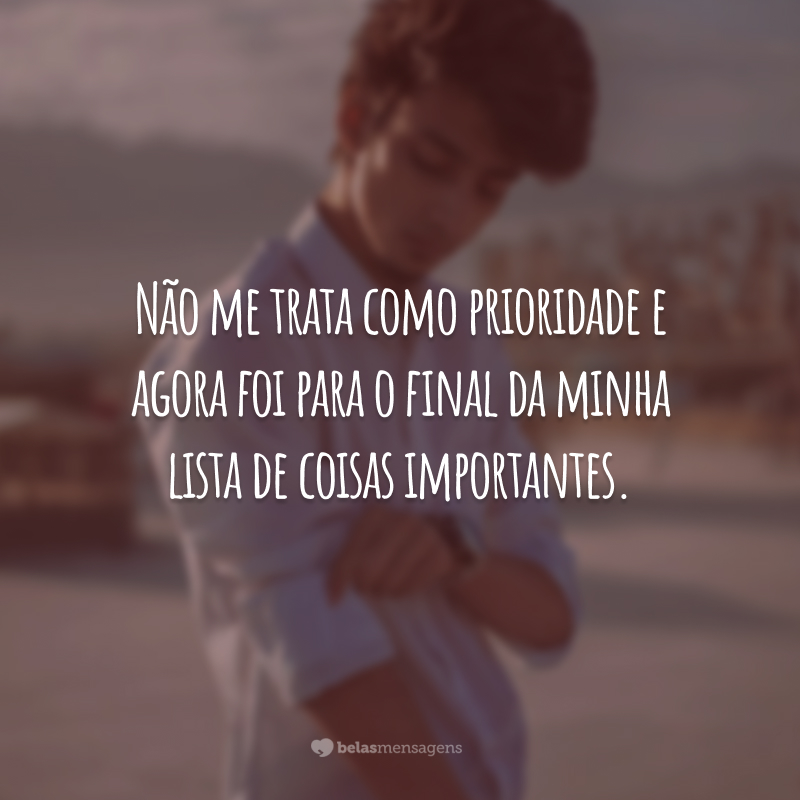 Não me trata como prioridade e agora foi para o final da minha lista de coisas importantes.