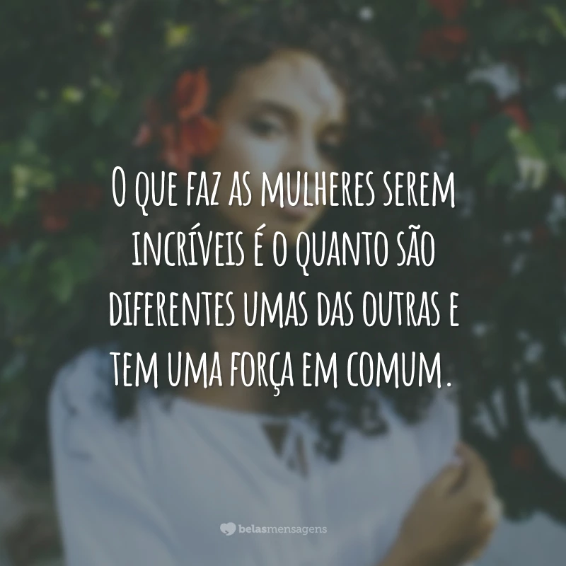 O que faz as mulheres serem incríveis é o quanto são diferentes umas das outras e tem uma força em comum.