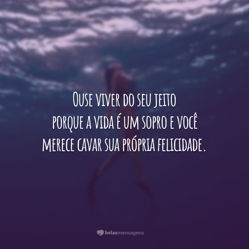 Ouse viver do seu jeito porque a vida é um sopro e você merece cavar sua própria felicidade.