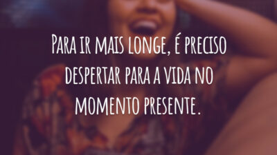 Para ir mais longe, é preciso despertar para a vida no momento presente.