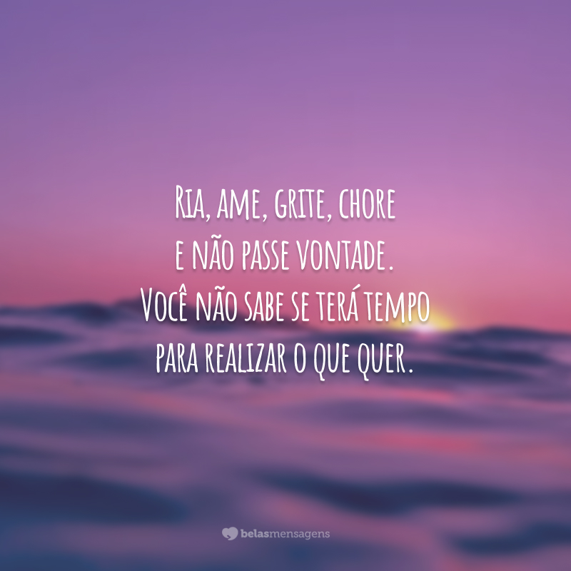 Ria, ame, grite, chore e não passe vontade. Você não sabe se terá tempo para realizar o que quer.