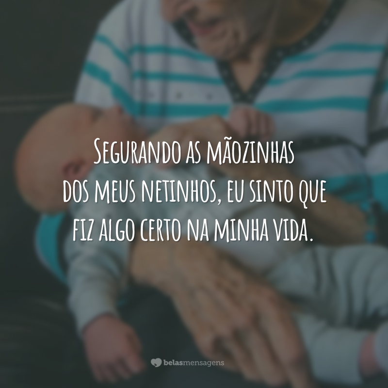 Segurando as mãozinhas dos meus netinhos, eu sinto que fiz algo certo na minha vida.