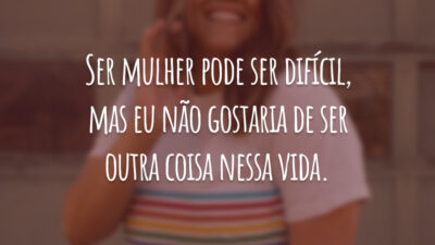 Ser mulher pode ser difícil, mas eu não gostaria de ser outra coisa nessa vida.