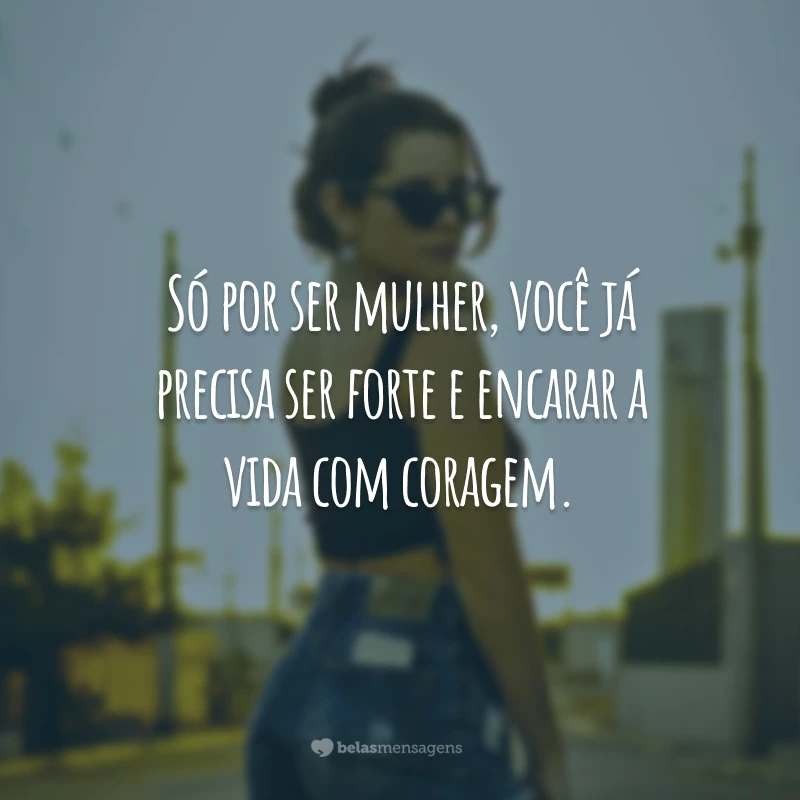 Só por ser mulher, você já precisa ser forte e encarar a vida com coragem.