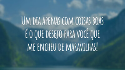 Um dia apenas com coisas boas é o que desejo para você que me encheu de maravilhas!