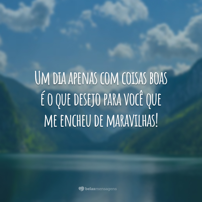 Um dia apenas com coisas boas é o que desejo para você que me encheu de maravilhas!