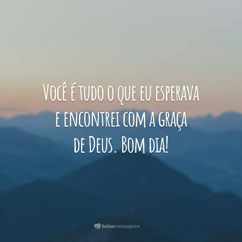 Você é tudo o que eu esperava e encontrei com a graça de Deus. Bom dia!