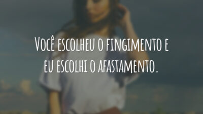 Você escolheu o fingimento e eu escolhi o afastamento.