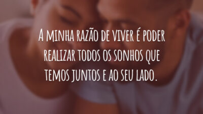 A minha razão de viver é poder realizar todos os sonhos que temos juntos e ao seu lado.