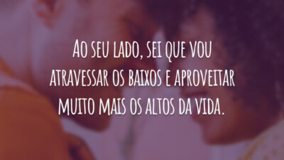 Ao seu lado, sei que vou atravessar os baixos e aproveitar muito mais os altos da vida.