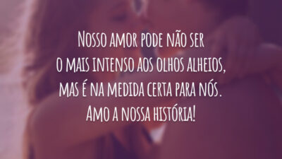 Nosso amor pode não ser o mais intenso aos olhos alheios, mas é na medida certa para nós. Amo a nossa história!
