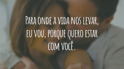 Para onde a vida nos levar, eu vou, porque quero estar com você.