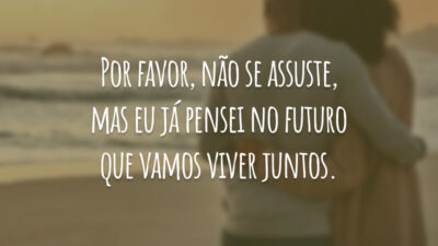 Por favor, não se assuste, mas eu já pensei no futuro que vamos viver juntos.