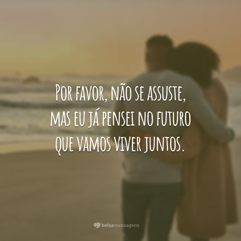 Por favor, não se assuste, mas eu já pensei no futuro que vamos viver juntos.