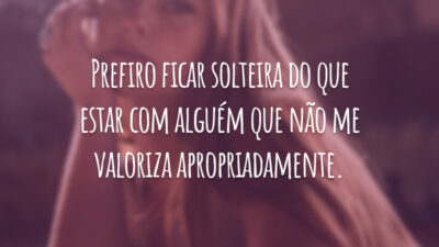 Prefiro ficar solteira do que estar com alguém que não me valoriza apropriadamente.
