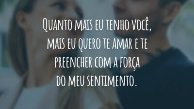 Quanto mais eu tenho você, mais eu quero te amar e te preencher com a força do meu sentimento.