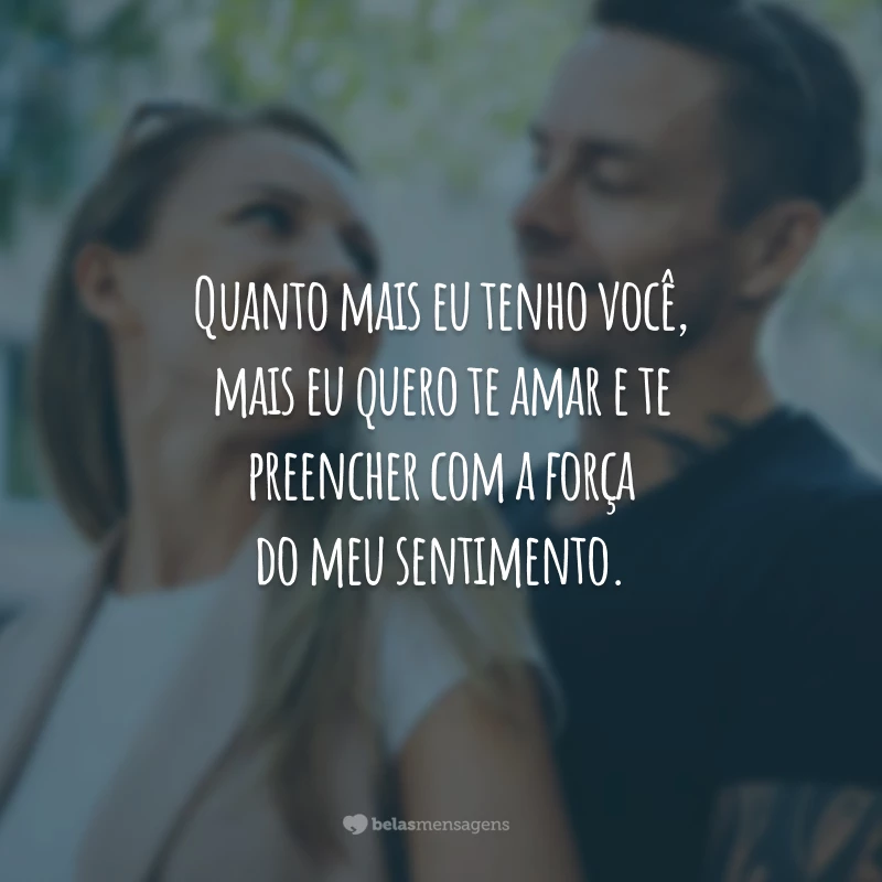 Quanto mais eu tenho você, mais eu quero te amar e te preencher com a força do meu sentimento.