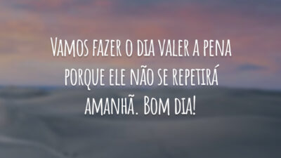 Vamos fazer o dia valer a pena porque ele não se repetirá amanhã. Bom dia!