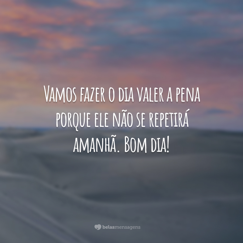 Vamos fazer o dia valer a pena porque ele não se repetirá amanhã. Bom dia!