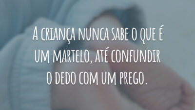 A criança nunca sabe o que é um martelo, até confundir o dedo com um prego.