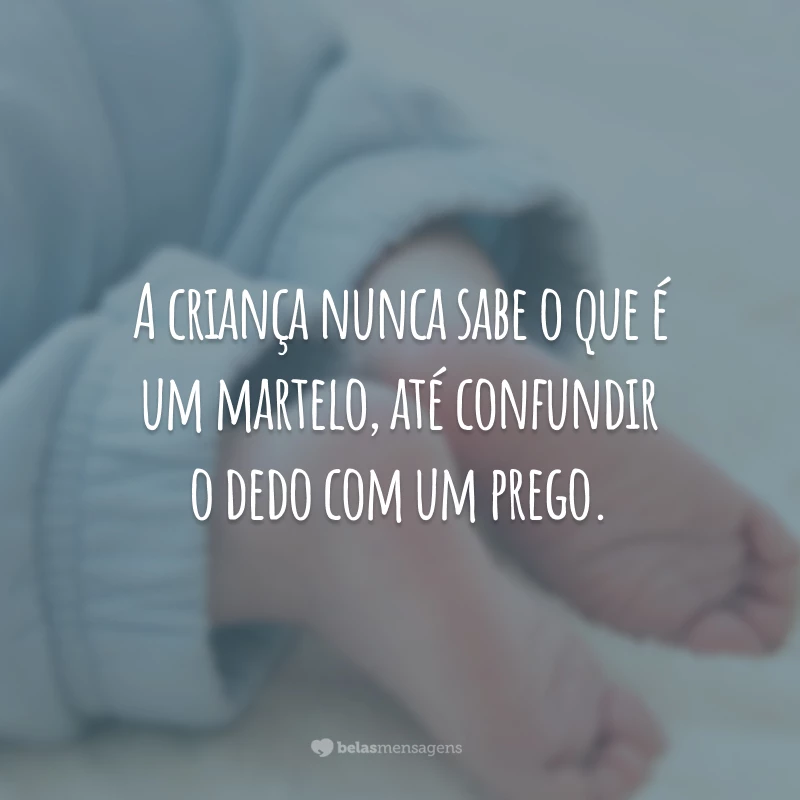 A criança nunca sabe o que é um martelo, até confundir o dedo com um prego.