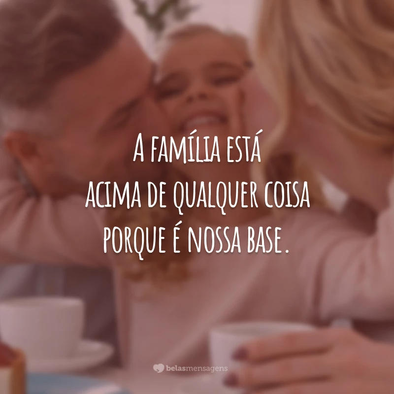 A família está acima de qualquer coisa porque é nossa base.