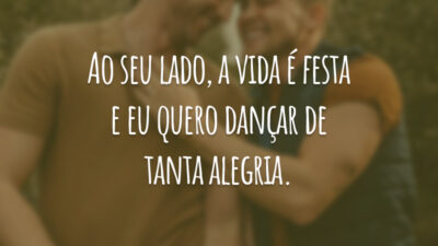 Ao seu lado, a vida é festa e eu quero dançar de tanta alegria.