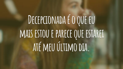 Decepcionada é o que eu mais estou e parece que estarei até meu último dia.