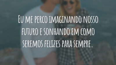 Eu me perco imaginando nosso futuro e sonhando em como seremos felizes para sempre.