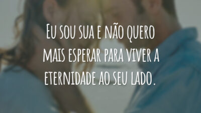 Eu sou sua e não quero mais esperar para viver a eternidade ao seu lado.