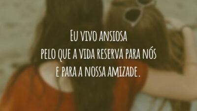 Eu vivo ansiosa pelo que a vida reserva para nós e para a nossa amizade.