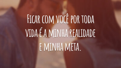 Ficar com você por toda vida é a minha realidade e minha meta.