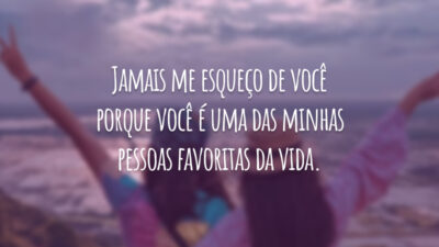 Jamais me esqueço de você porque você é uma das minhas pessoas favoritas da vida.