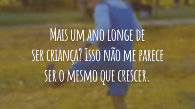 Mais um ano longe de ser criança? Isso não me parece ser o mesmo que crescer.