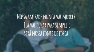 Nossa amizade nunca vai morrer. Ela vai durar para sempre e será nossa fonte de força.