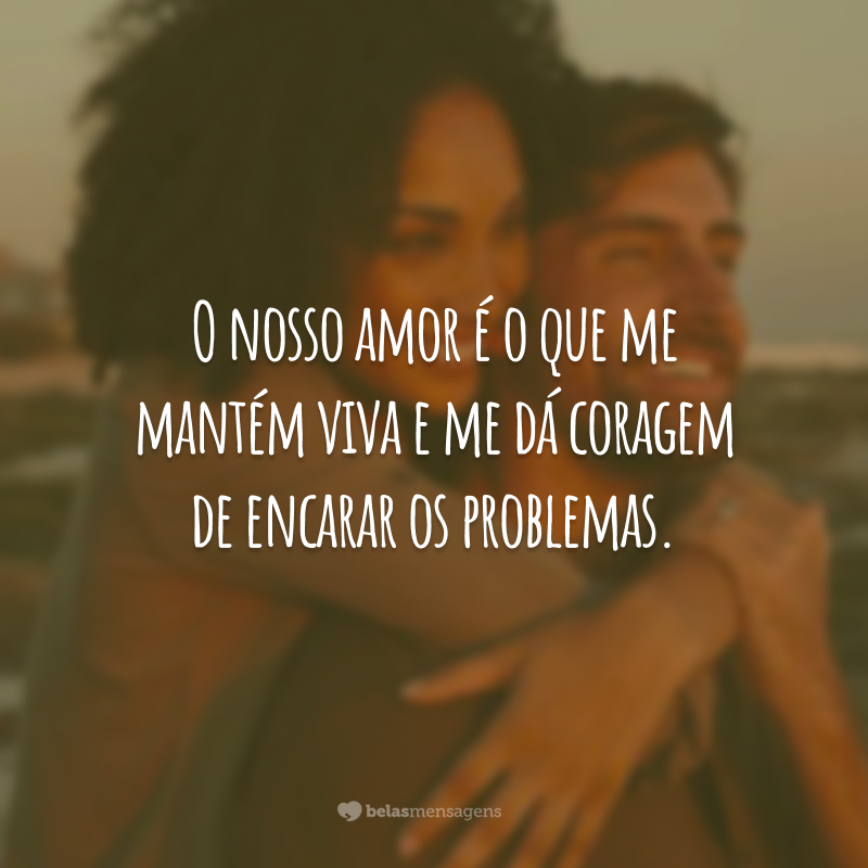 O nosso amor é o que me mantém viva e me dá coragem de encarar os problemas.