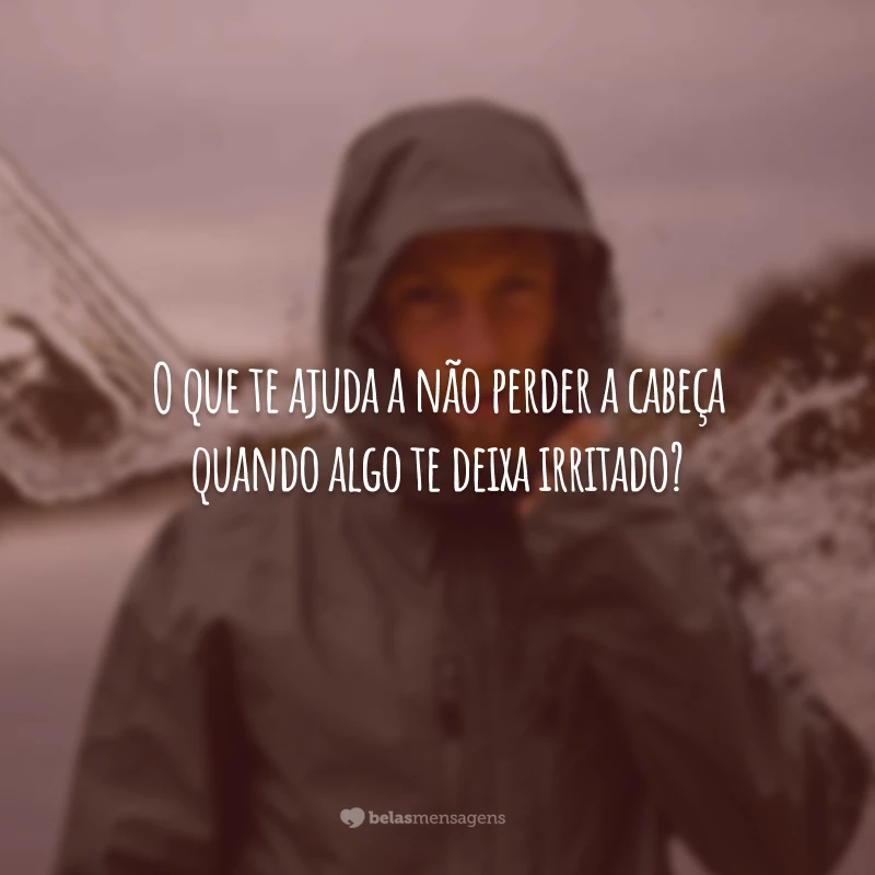 O que te ajuda a não perder a cabeça quando algo te deixa irritado?