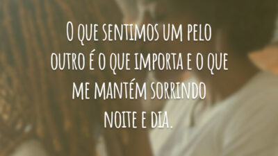 O que sentimos um pelo outro é o que importa e o que me mantém sorrindo noite e dia.