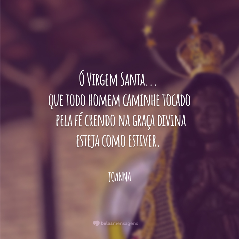 Ó Virgem Santa... que todo homem caminhe tocado pela fé crendo na graça divina esteja como estiver.