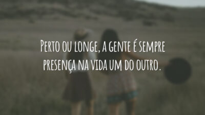 Perto ou longe, a gente é sempre presença na vida um do outro.