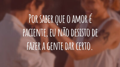 Por saber que o amor é paciente, eu não desisto de fazer a gente dar certo.