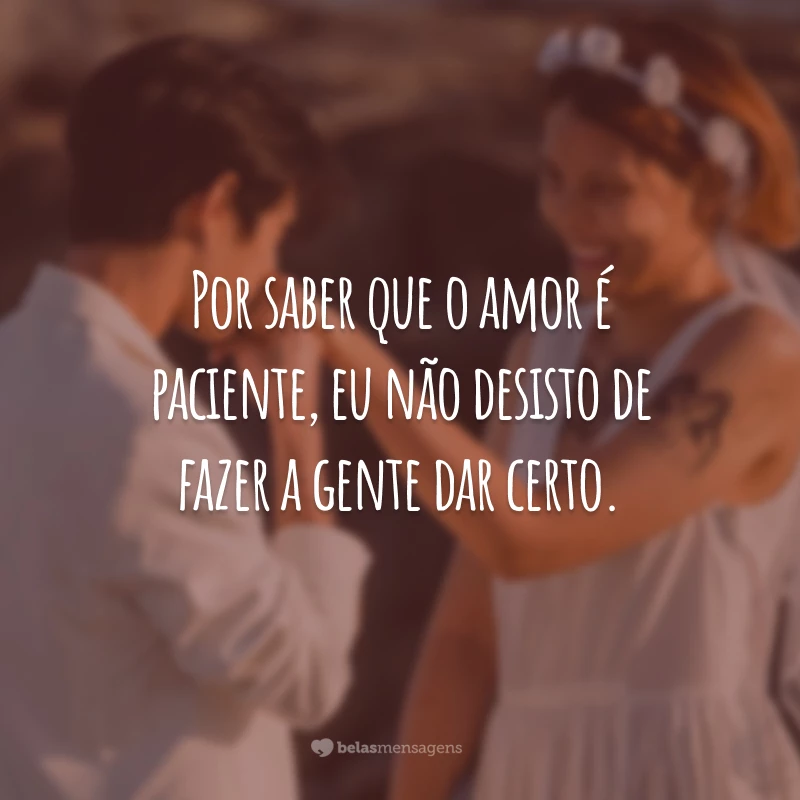 Por saber que o amor é paciente, eu não desisto de fazer a gente dar certo.