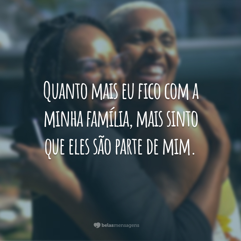 Quanto mais eu fico com a minha família, mais sinto que eles são parte de mim.