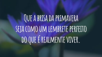 Que a brisa da primavera seja como um lembrete perfeito do que é realmente viver.