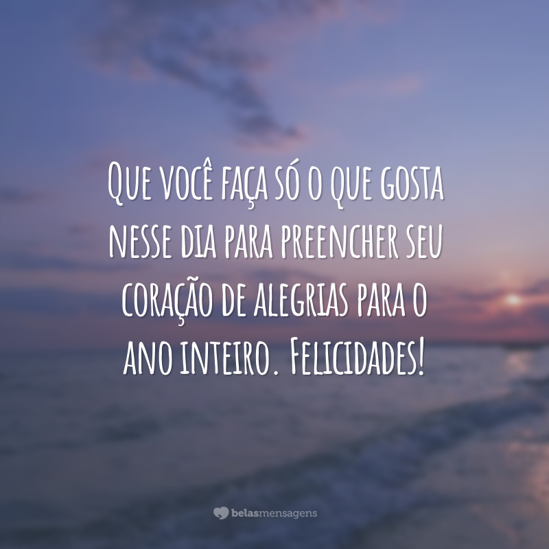 Que você faça só o que gosta nesse dia para preencher seu coração de alegrias para o ano inteiro. Felicidades!