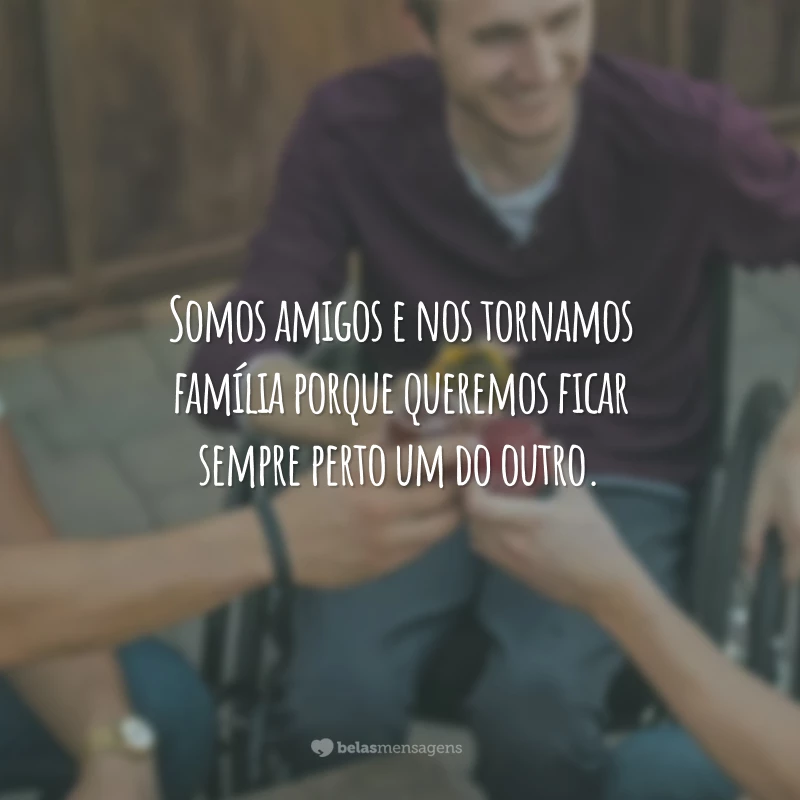 Somos amigos e nos tornamos família porque queremos ficar sempre perto um do outro.